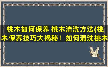 桃木如何保养 桃木清洗方法(桃木保养技巧大揭秘！如何清洗桃木，让它恢复光泽？)